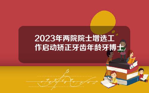 2023年两院院士增选工作启动矫正牙齿年龄牙博士