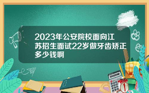 2023年公安院校面向江苏招生面试22岁做牙齿矫正多少钱啊