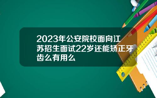 2023年公安院校面向江苏招生面试22岁还能矫正牙齿么有用么