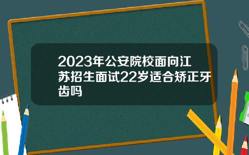 2023年公安院校面向江苏招生面试22岁适合矫正牙齿吗