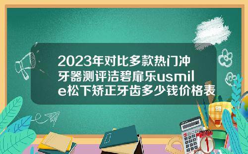 2023年对比多款热门冲牙器测评洁碧扉乐usmile松下矫正牙齿多少钱价格表2023