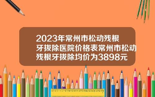 2023年常州市松动残根牙拔除医院价格表常州市松动残根牙拔除均价为3898元【前列康】