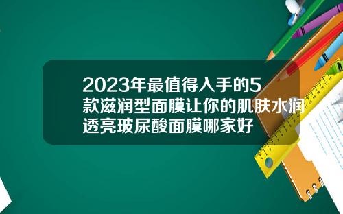 2023年最值得入手的5款滋润型面膜让你的肌肤水润透亮玻尿酸面膜哪家好