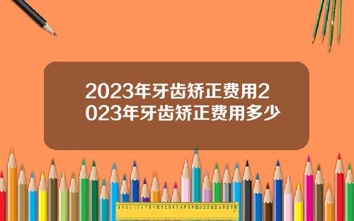 2023年牙齿矫正费用2023年牙齿矫正费用多少