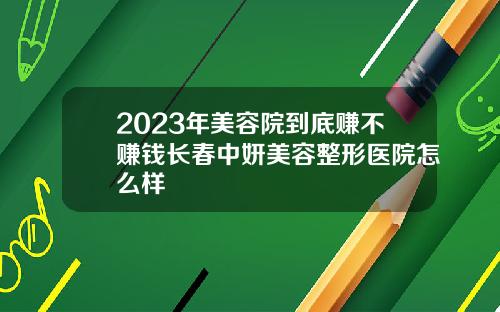 2023年美容院到底赚不赚钱长春中妍美容整形医院怎么样