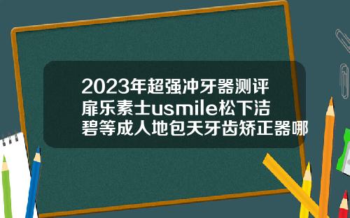 2023年超强冲牙器测评扉乐素士usmile松下洁碧等成人地包天牙齿矫正器哪个品牌好