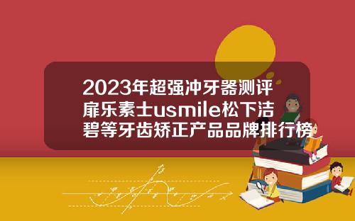 2023年超强冲牙器测评扉乐素士usmile松下洁碧等牙齿矫正产品品牌排行榜