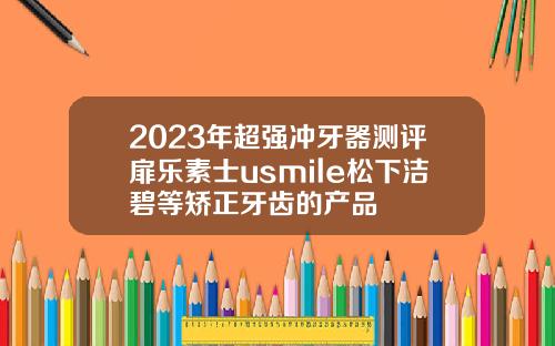 2023年超强冲牙器测评扉乐素士usmile松下洁碧等矫正牙齿的产品
