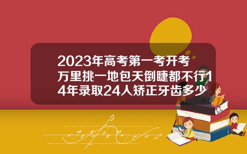 2023年高考第一考开考万里挑一地包天倒睫都不行14年录取24人矫正牙齿多少钱价格表2023