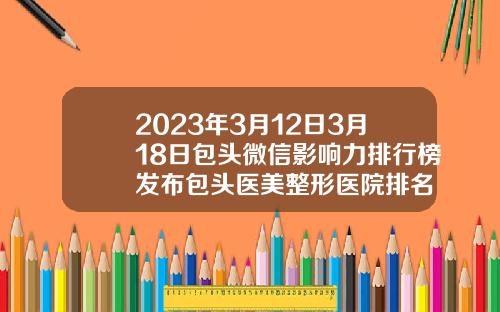 2023年3月12日3月18日包头微信影响力排行榜发布包头医美整形医院排名
