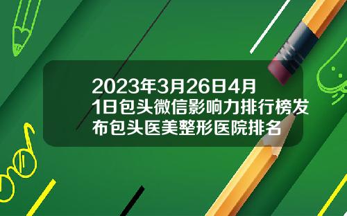 2023年3月26日4月1日包头微信影响力排行榜发布包头医美整形医院排名