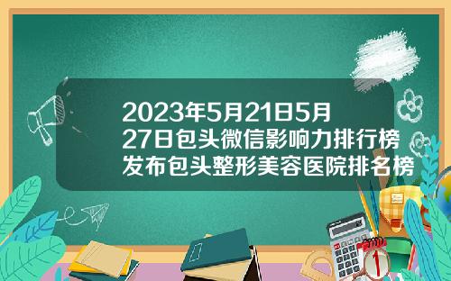2023年5月21日5月27日包头微信影响力排行榜发布包头整形美容医院排名榜