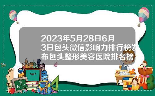 2023年5月28日6月3日包头微信影响力排行榜发布包头整形美容医院排名榜