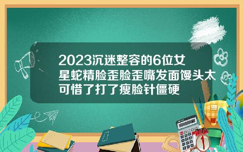 2023沉迷整容的6位女星蛇精脸歪脸歪嘴发面馒头太可惜了打了瘦脸针僵硬