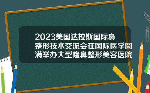 2023美国达拉斯国际鼻整形技术交流会在国际医学圆满举办大型隆鼻整形美容医院有哪些