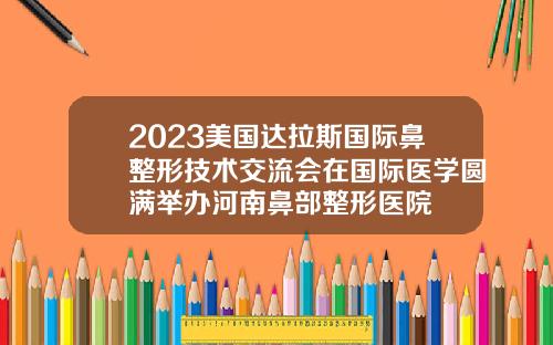 2023美国达拉斯国际鼻整形技术交流会在国际医学圆满举办河南鼻部整形医院