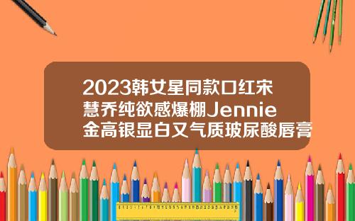 2023韩女星同款口红宋慧乔纯欲感爆棚Jennie金高银显白又气质玻尿酸唇膏可以用吗女生