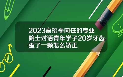 2023高招季向往的专业院士对话青年学子20岁牙齿歪了一颗怎么矫正