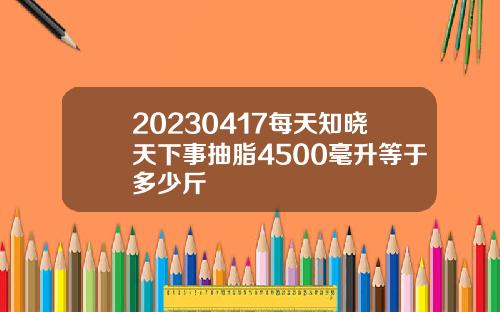 20230417每天知晓天下事抽脂4500毫升等于多少斤