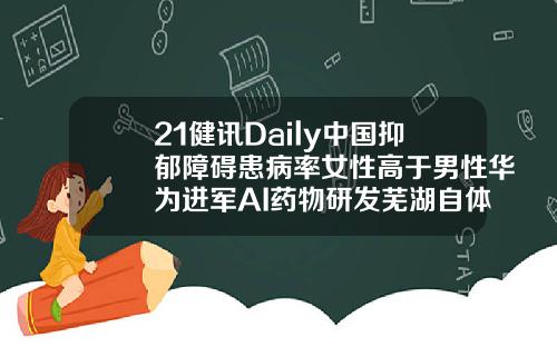 21健讯Daily中国抑郁障碍患病率女性高于男性华为进军AI药物研发芜湖自体脂肪填充