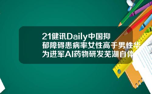 21健讯Daily中国抑郁障碍患病率女性高于男性华为进军AI药物研发芜湖自体脂肪填充