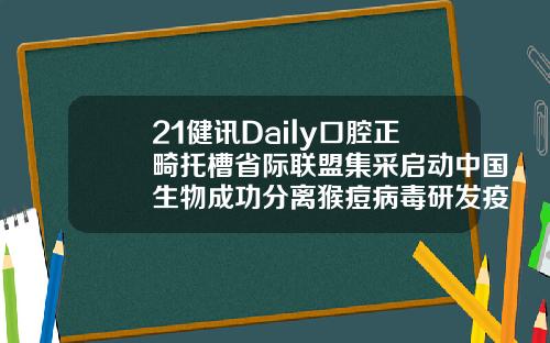 21健讯Daily口腔正畸托槽省际联盟集采启动中国生物成功分离猴痘病毒研发疫苗药物安徽省口腔正畸