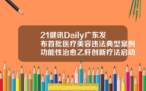 21健讯Daily广东发布首批医疗美容违法典型案例功能性治愈乙肝创新疗法启动3期临床韩美医疗美容