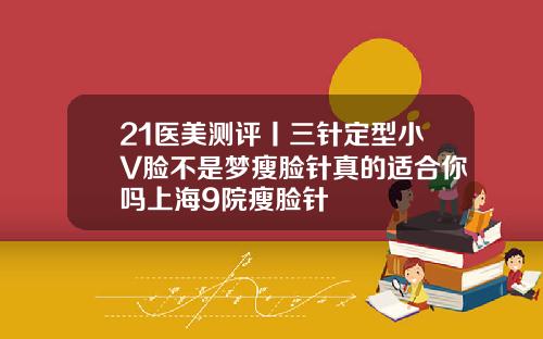 21医美测评丨三针定型小V脸不是梦瘦脸针真的适合你吗上海9院瘦脸针