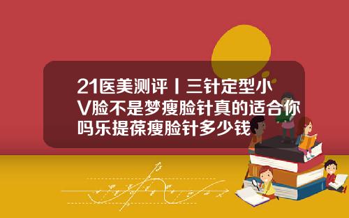 21医美测评丨三针定型小V脸不是梦瘦脸针真的适合你吗乐提葆瘦脸针多少钱