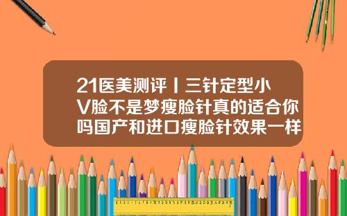 21医美测评丨三针定型小V脸不是梦瘦脸针真的适合你吗国产和进口瘦脸针效果一样吗