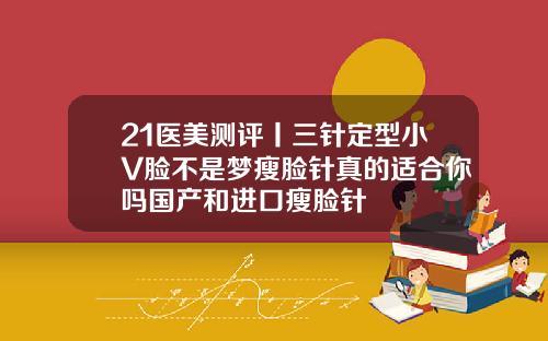 21医美测评丨三针定型小V脸不是梦瘦脸针真的适合你吗国产和进口瘦脸针