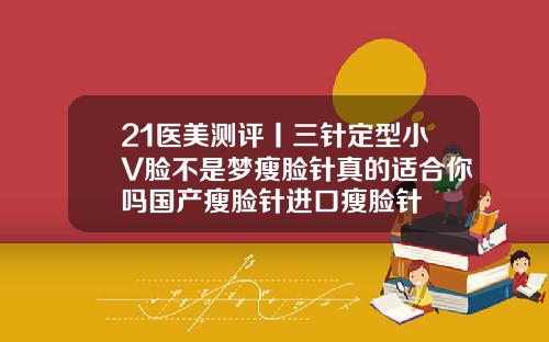 21医美测评丨三针定型小V脸不是梦瘦脸针真的适合你吗国产瘦脸针进口瘦脸针