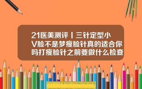 21医美测评丨三针定型小V脸不是梦瘦脸针真的适合你吗打瘦脸针之前要做什么检查吗