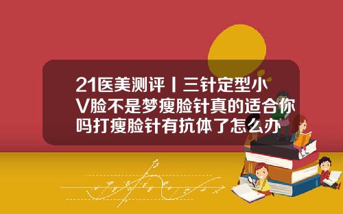 21医美测评丨三针定型小V脸不是梦瘦脸针真的适合你吗打瘦脸针有抗体了怎么办