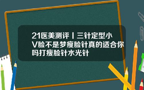 21医美测评丨三针定型小V脸不是梦瘦脸针真的适合你吗打瘦脸针水光针