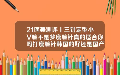 21医美测评丨三针定型小V脸不是梦瘦脸针真的适合你吗打瘦脸针韩国的好还是国产的好