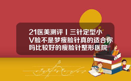 21医美测评丨三针定型小V脸不是梦瘦脸针真的适合你吗比较好的瘦脸针整形医院