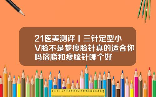 21医美测评丨三针定型小V脸不是梦瘦脸针真的适合你吗溶脂和瘦脸针哪个好