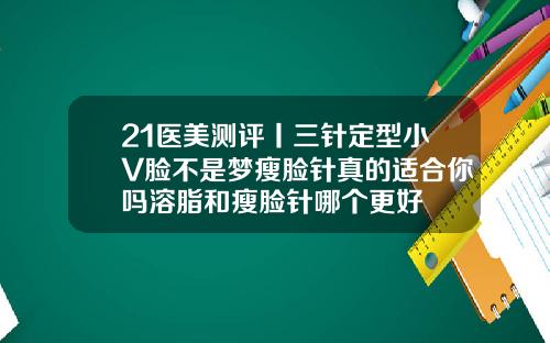 21医美测评丨三针定型小V脸不是梦瘦脸针真的适合你吗溶脂和瘦脸针哪个更好