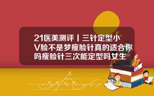 21医美测评丨三针定型小V脸不是梦瘦脸针真的适合你吗瘦脸针三次能定型吗女生