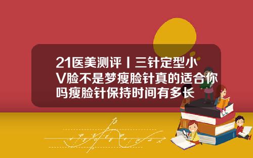 21医美测评丨三针定型小V脸不是梦瘦脸针真的适合你吗瘦脸针保持时间有多长