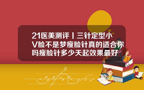 21医美测评丨三针定型小V脸不是梦瘦脸针真的适合你吗瘦脸针多少天起效果最好