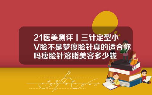 21医美测评丨三针定型小V脸不是梦瘦脸针真的适合你吗瘦脸针溶脂美容多少钱
