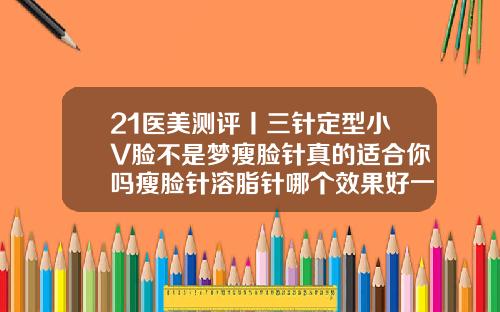 21医美测评丨三针定型小V脸不是梦瘦脸针真的适合你吗瘦脸针溶脂针哪个效果好一点