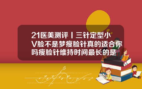 21医美测评丨三针定型小V脸不是梦瘦脸针真的适合你吗瘦脸针维持时间最长的是