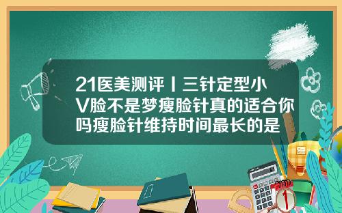 21医美测评丨三针定型小V脸不是梦瘦脸针真的适合你吗瘦脸针维持时间最长的是
