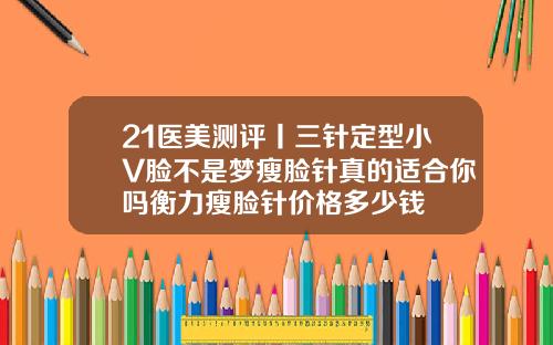 21医美测评丨三针定型小V脸不是梦瘦脸针真的适合你吗衡力瘦脸针价格多少钱