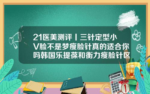 21医美测评丨三针定型小V脸不是梦瘦脸针真的适合你吗韩国乐提葆和衡力瘦脸针区别