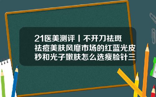 21医美测评丨不开刀祛斑祛痘美肤风靡市场的红蓝光皮秒和光子嫩肤怎么选瘦脸针三针能定型吗多少钱