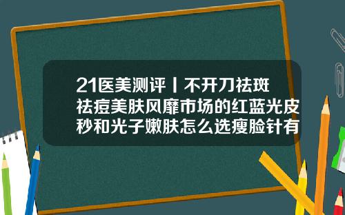 21医美测评丨不开刀祛斑祛痘美肤风靡市场的红蓝光皮秒和光子嫩肤怎么选瘦脸针有几个牌子